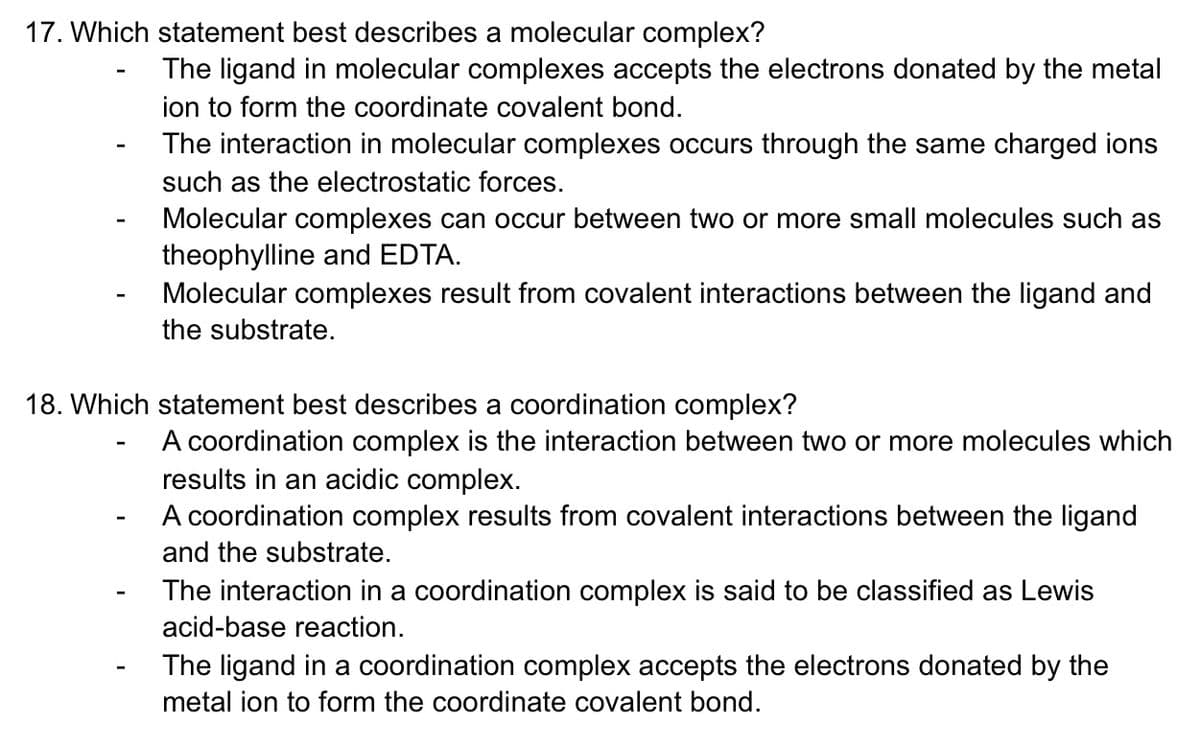 17. Which statement best describes a molecular complex?
The ligand in molecular complexes accepts the electrons donated by the metal
ion to form the coordinate covalent bond.
The interaction in molecular complexes occurs through the same charged ions
such as the electrostatic forces.
Molecular complexes can occur between two or more small molecules such as
theophylline and EDTA.
Molecular complexes result from covalent interactions between the ligand and
the substrate.
18. Which statement best describes a coordination complex?
A coordination
results in an acidic complex.
A coordination complex results from covalent interactions between the ligand
mplex is the interaction between two or more molecules which
and the substrate.
The interaction in a coordination complex is said to be classified as Lewis
acid-base reaction.
The ligand in a coordination complex accepts the electrons donated by the
metal ion to form the coordinate covalent bond.
