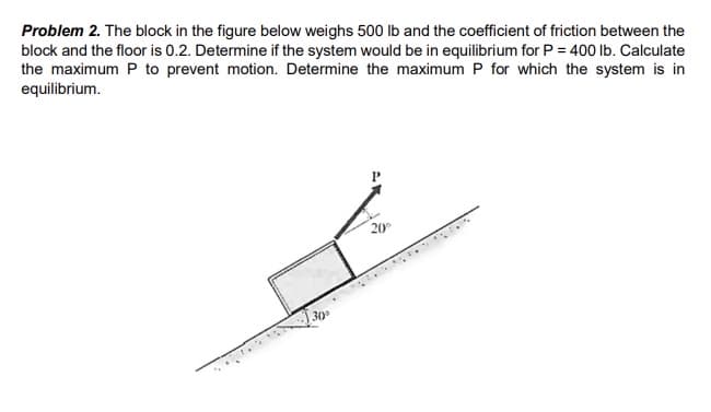 Problem 2. The block in the figure below weighs 500 Ib and the coefficient of friction between the
block and the floor is 0.2. Determine if the system would be in equilibrium for P = 400 Ib. Calculate
the maximum P to prevent motion. Determine the maximum P for which the system is in
equilibrium.
20
30
