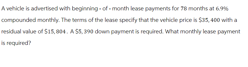 A vehicle is advertised with beginning - of-month lease payments for 78 months at 6.9%
compounded monthly. The terms of the lease specify that the vehicle price is $35, 400 with a
residual value of $15,804. A $5,390 down payment is required. What monthly lease payment
is required?