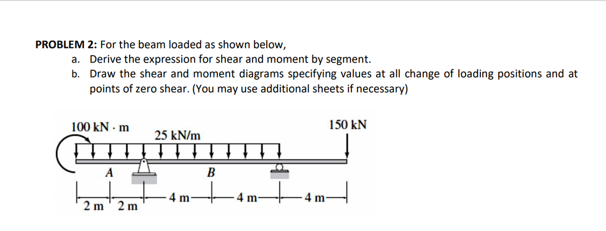PROBLEM 2: For the beam loaded as shown below,
a. Derive the expression for shear and moment by segment.
Draw the shear and moment diagrams specifying values at all change of loading positions and at
points of zero shear. (You may use additional sheets if necessary)
b.
100 kN · m
150 kN
25 kN/m
В
4 m-
4 m-
4 m
2 m
2 m
