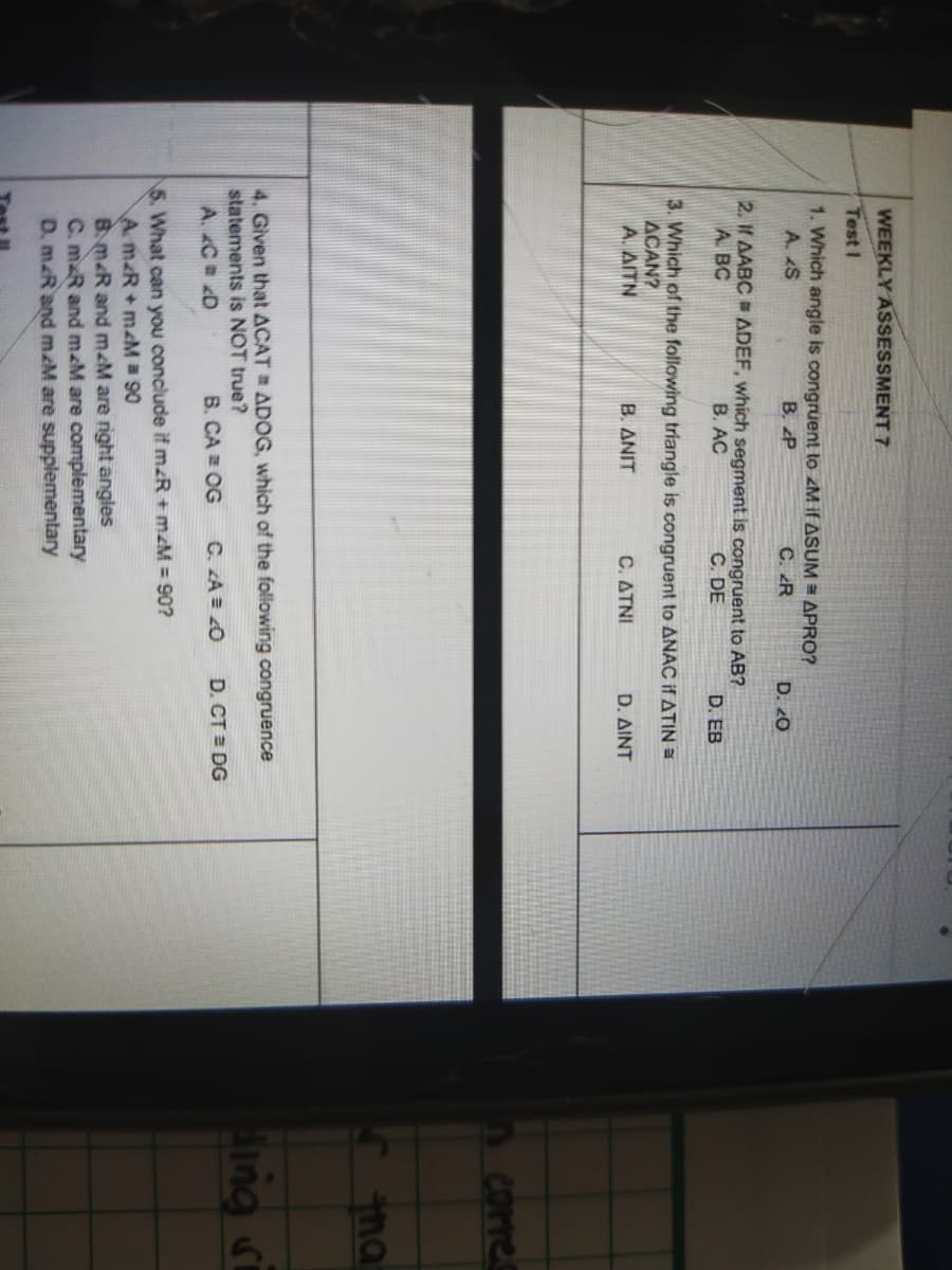 WEEKLY ASSESSMENT 7
Test I
1. Which angle is congruent to zM if ASUM = APRO?
A. S
B. P
C. R
D. 20
2. If AABC ADEF, which segment is congruent to AB?
A. BC
B. AC
C. DE
D. EB
3. Which of the following triangle is congruent to ANAC if ATIN
ACAN?
A. AITN
B. ANIT
C ΔΤΝΙ
D. ΔΙΝΤ
Corres
na
4. Given that ACAT ADOG, which of the following congruence
statements is NOT true?
ing si
A. C D
B. CA = OG
C. A = 0
D. CT DG
5. What can you conclude if mzR + mzM = 90?
A m&R+ mM 90
B. m&R and mM are right angles
C. m R and mM are complementary
D. m.R and mM are supplementary
