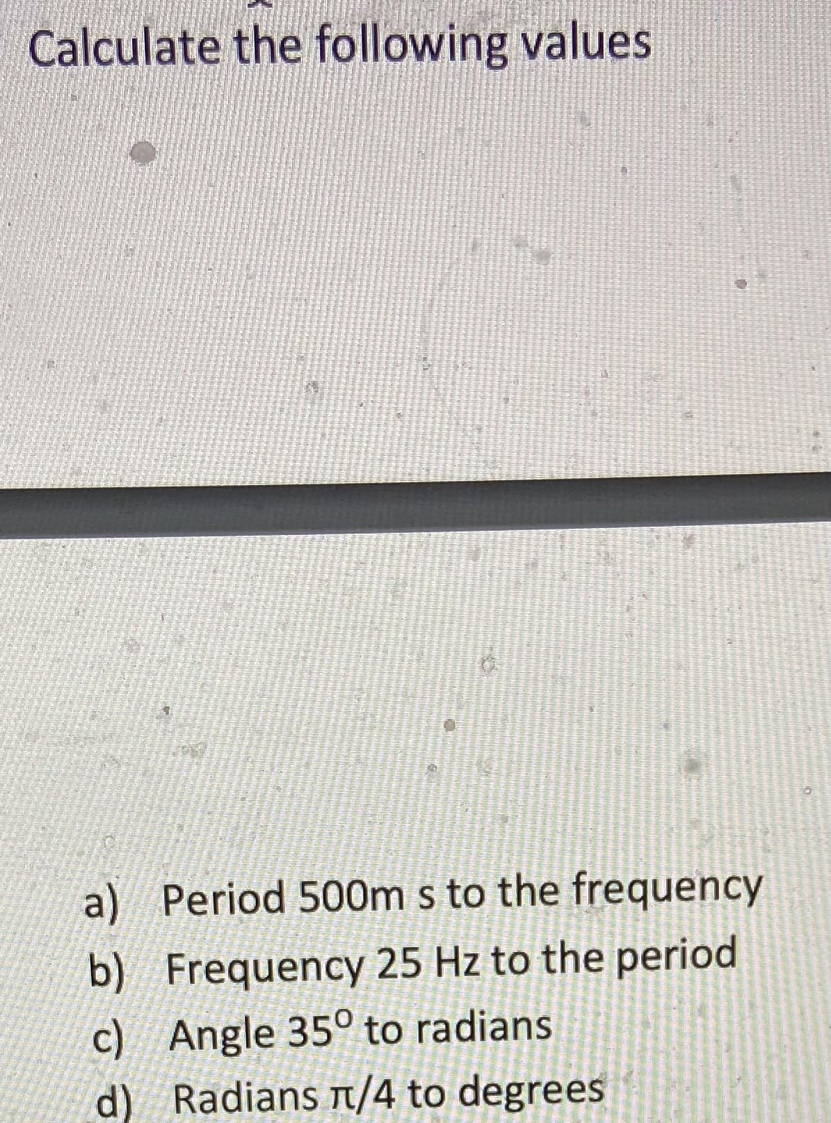 Calculate the following values
a) Period 500m s to the frequency
b) Frequency 25 Hz to the period
c) Angle 35° to radians
d) Radians t/4 to degrees
