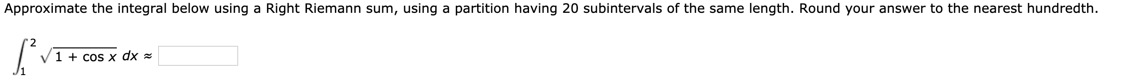 Approximate the integral below using a Right Riemann sum, using a partition having 20 subintervals of the same length. Round your answer to the nearest hundredth.
"2
1 + cos x dx =
