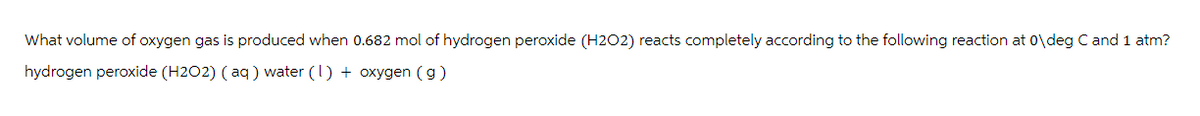 What volume of oxygen gas is produced when 0.682 mol of hydrogen peroxide (H2O2) reacts completely according to the following reaction at 0\deg C and 1 atm?
hydrogen peroxide (H202) (aq) water (1) + oxygen (g)