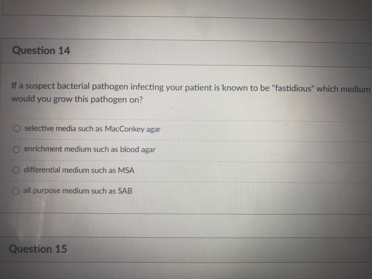 Question 14
If a suspect bacterial pathogen infecting your patient is known to be "fastidious" which medium
would you grow this pathogen on?
selective media such as MacConkey agar
enrichment medium such as blood agar
differential medium such as MSA
O all purpose medium such as SAB
Question 15
