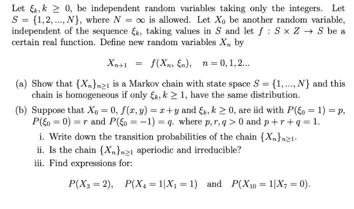 Let Ek, k > 0, be independent random variables taking only the integers. Let
S = {1,2, ..., N}, where N = ∞ is allowed. Let Xo be another random variable,
independent of the sequence &k, taking values in S and let f : S x Z → S be a
certain real function. Define new random variables X, by
Xn+1
f(Xn, §n), n = 0, 1, 2...
(a) Show that {X„}n21 is a Markov chain with state space S = {1, .., N} and this
chain is homogeneous if only Fk, k > 1, have the same distribution.
(b) Suppose that Xo = 0, f(x, y) = x+y and fk, k > 0, are iid with P({o = 1) = p,
P(5o = 0) =r and P(£o = -1) = q. where p,r, q > 0 and p+r+q = 1.
i. Write down the transition probabilities of the chain {Xn}n>1-
ii. Is the chain {Xn}n>1 aperiodic and irreducible?
iii. Find expressions for:
P(X3 = 2), P(X4 = 1|X1 = 1) and P(X10 = 1|X7 = 0).
