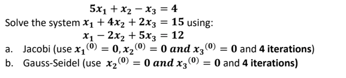 -
5x₁ + x₂ − X3 = 4
X1
Solve the system x₁ + 4x₂ + 2x3 = 15 using:
− 2x₂ + 5x3 = 12
a. Jacobi (use x₁ (⁰) = 0, x₂ (0)
b. Gauss-Seidel (use x₂ (0) = 0 and x3 (0) = 0 and 4 iterations)
(0) = 0 and x3 (0) = 0 and 4 iterations)