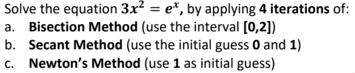 Solve the equation 3x² = e*, by applying 4 iterations of:
a. Bisection Method (use the interval [0,2])
b. Secant Method (use the initial guess 0 and 1)
Newton's Method (use 1 as initial guess)