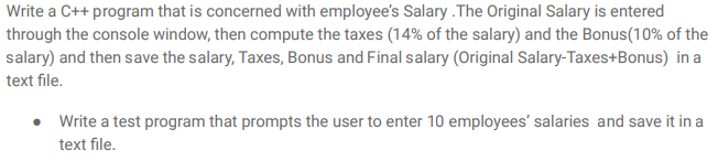 Write a C++ program that is concerned with employee's Salary . The Original Salary is entered
through the console window, then compute the taxes (14% of the salary) and the Bonus(10% of the
salary) and then save the salary, Taxes, Bonus and Final salary (Original Salary-Taxes+Bonus) in a
text file.
• Write a test program that prompts the user to enter 10 employees' salaries and save it in a
text file.
