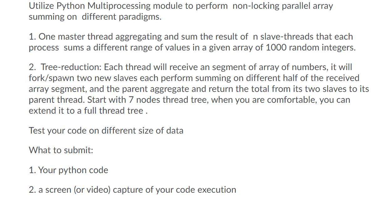 Utilize Python Multiprocessing module to perform non-locking parallel array
summing on different paradigms.
1. One master thread aggregating and sum the result of n slave-threads that each
process sums a different range of values in a given array of 1000 random integers.
2. Tree-reduction: Each thread will receive an segment of array of numbers, it will
fork/spawn two new slaves each perform summing on different half of the received
array segment, and the parent aggregate and return the total from its two slaves to its
parent thread. Start with 7 nodes thread tree, when you are comfortable, you can
extend it to a full thread tree.
Test your code on different size of data
What to submit:
1. Your python code
2. a screen (or video) capture of your code execution

