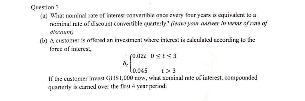 Question 3
(a) What nominal rate of interest convertible once every four years is equivalent to a
nominal rate of discount convertible quarterly? (leave your answer in terms of rate of
discount)
(b) A customer is offered an investment where interest is calculated according to the
force of interest,
• (0.02t 0<t<3
(0.045
t> 3
If the customer invest GHS1,000 now, what nominal rate of interest, compounded
quarterly is earned over the first 4 year period.
