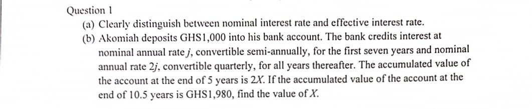 Question 1
(a) Clearly distinguish between nominal interest rate and effective interest rate.
(b) Akomiah deposits GHS1,000 into his bank account. The bank credits interest at
nominal annual rate j, convertible semi-annually, for the first seven years and nominal
annual rate 2j, convertible quarterly, for all years thereafter. The accumulated value of
the account at the end of 5 years is 2X. If the accumulated value of the account at the
end of 10.5 years is GHS1,980, find the value of X.

