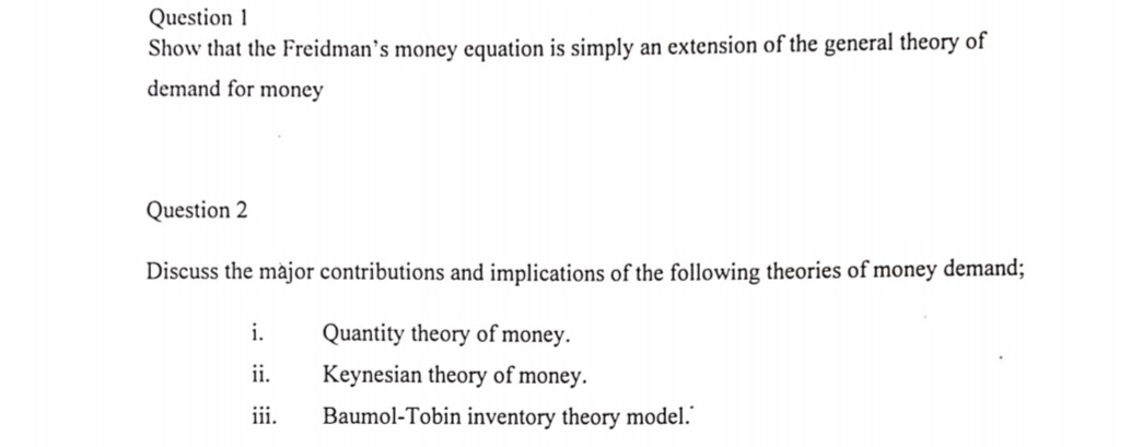Question 1
Show that the Freidman's money equation is simply an extension of the general theory of
demand for money
Question 2
Discuss the major contributions and implications of the following theories of money demand;
i.
Quantity theory of money.
ii.
Keynesian theory of money.
iii.
Baumol-Tobin inventory theory model."
