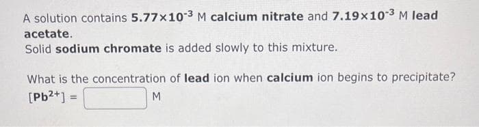 A solution contains 5.77x10-3 M calcium nitrate and 7.19x10-3 M lead
acetate.
Solid sodium chromate is added slowly to this mixture.
What is the concentration of lead ion when calcium ion begins to precipitate?
[Pb²+] =
M