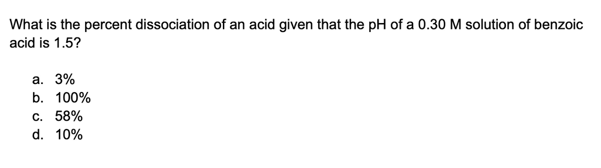 What is the percent dissociation of an acid given that the pH of a 0.30 M solution of benzoic
acid is 1.5?
a. 3%
b. 100%
C. 58%
d. 10%