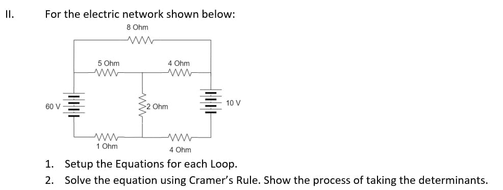 II.
For the electric network shown below:
8 Ohm
www
60 V
5 Ohm
www
ww
1 Ohm
4 Ohm
ww
Ohm
10 V
4 Ohm
1. Setup the Equations for each Loop.
2. Solve the equation using Cramer's Rule. Show the process of taking the determinants.