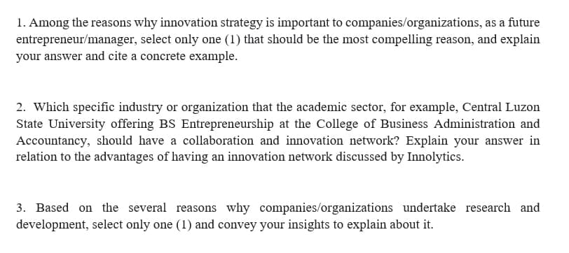 1. Among the reasons why innovation strategy is important to companies/organizations, as a future
entrepreneur/manager, select only one (1) that should be the most compelling reason, and explain
your answer and cite a concrete example.
2. Which specific industry or organization that the academic sector, for example, Central Luzon
State University offering BS Entrepreneurship at the College of Business Administration and
Accountancy, should have a collaboration and innovation network? Explain your answer in
relation to the advantages of having an innovation network discussed by Innolytics.
3. Based on the several reasons why companies/organizations undertake research and
development, select only one (1) and convey your insights to explain about it.