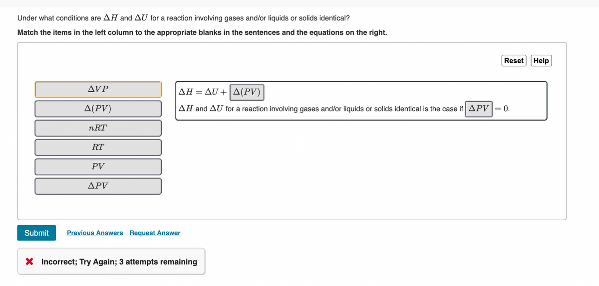 Under what conditions are AH and AU for a reaction involving gases and/or liquids or solids identical?
Match the items in the left column to the appropriate blanks in the sentences and the equations on the right.
Reset
Help
AVP
ΔΗ-Δυ+ | Δ(P)
Δ( PV)
AH and AU for a reaction involving gases and/or liquids or solids identical is the case if APV|= 0.
nRT
RT
PV
ΔΡV
Submit
Previous Answers Request Answer
X Incorrect; Try Again; 3 attempts remaining
