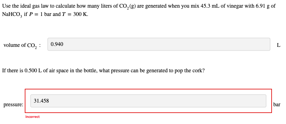 Use the ideal gas law to calculate how many liters of CO,(g) are generated when you mix 45.3 mL of vinegar with 6.91 g of
NaHCO, if P = 1 bar and T = 300 K.
volume of CO, :
0.940
If there is 0.500 L of air space in the bottle, what pressure can be generated to pop the cork?
31.458
pressure:
bar
Incorrect
