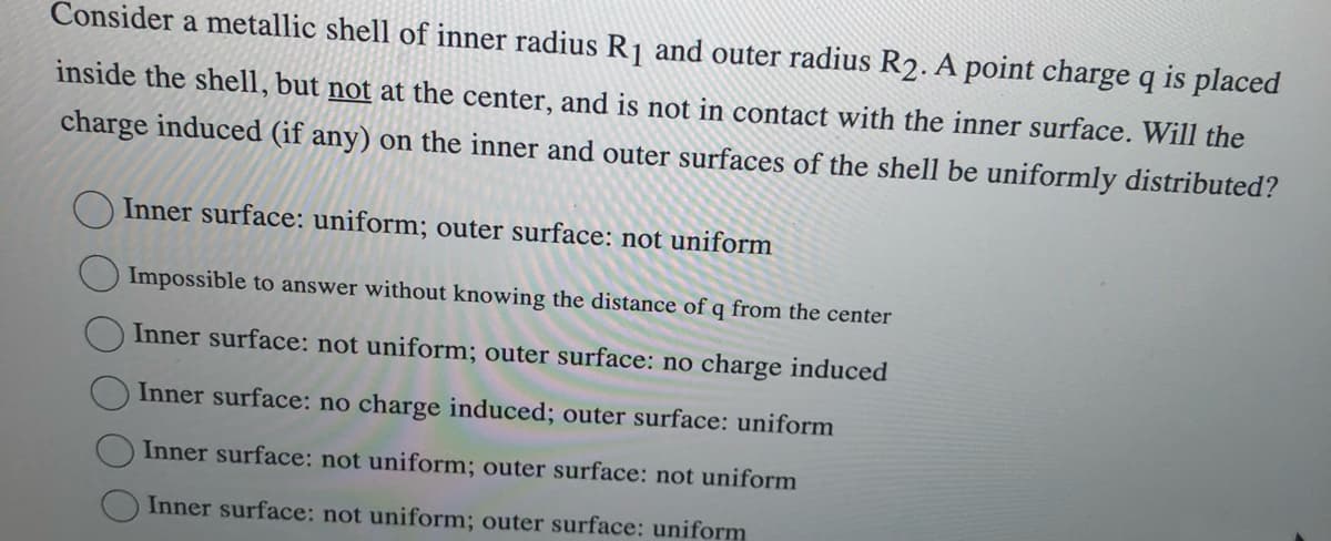 Consider a metallic shell of inner radius R₁ and outer radius R2. A point charge q is placed
inside the shell, but not at the center, and is not in contact with the inner surface. Will the
charge induced (if any) on the inner and outer surfaces of the shell be uniformly distributed?
Inner surface: uniform; outer surface: not uniform
Impossible to answer without knowing the distance of q from the center
Inner surface: not uniform; outer surface: no charge induced
Inner surface: no charge induced; outer surface: uniform
Inner surface: not uniform; outer surface: not uniform
Inner surface: not uniform; outer surface: uniform