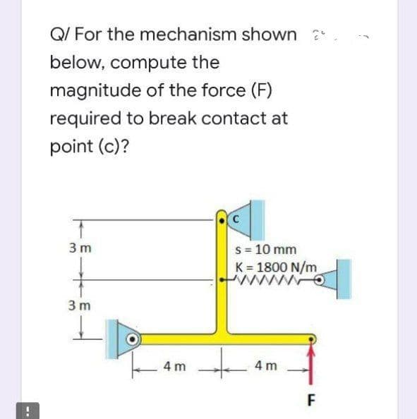 Q/ For the mechanism shown
below, compute the
magnitude of the force (F)
required to break contact at
point (c)?
3 m
3 m
s = 10 mm
K = 1800 N/m
www.O
4m
| 4m +
F