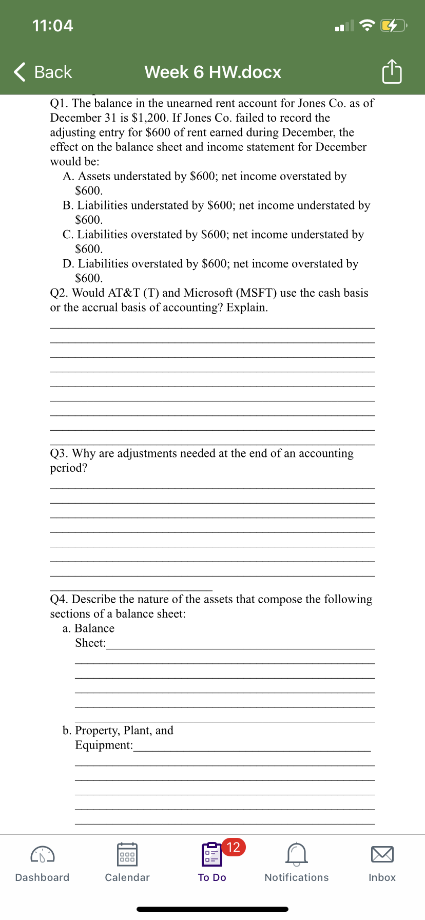 11:04
< Вack
Week 6 HW.docx
Q1. The balance in the unearned rent account for Jones Co. as of
December 31 is $1,200. If Jones Co. failed to record the
adjusting entry for $600 of rent earned during December, the
effect on the balance sheet and income statement for December
would be:
A. Assets understated by $600; net income overstated by
$600.
B. Liabilities understated by $600; net income understated by
$600.
C. Liabilities overstated by $600; net income understated by
$600.
D. Liabilities overstated by $600; net income overstated by
$600.
Q2. Would AT&T (T) and Microsoft (MSFT) use the cash basis
or the accrual basis of accounting? Explain.
Q3. Why are adjustments needed at the end of an accounting
period?
Q4. Describe the nature of the assets that compose the following
sections of a balance sheet:
a. Balance
Sheet:
b. Property, Plant, and
Equipment:
12
000
00
Dashboard
Calendar
To Do
Notifications
Inbox
