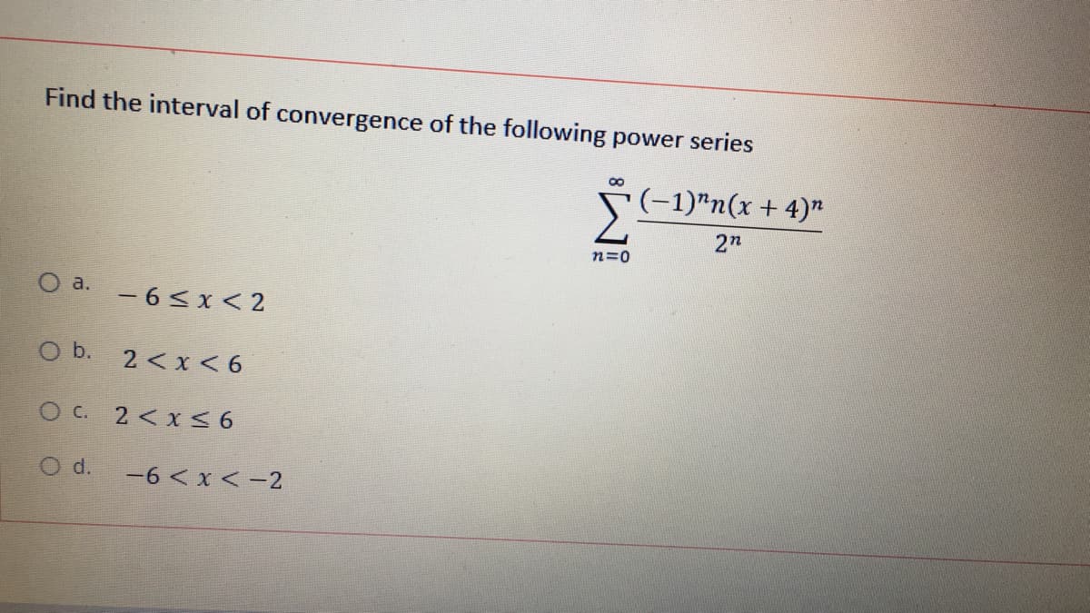 Find the interval of convergence of the following power series
(-1)"n(x + 4)"
2n
n=0
O a.
- 6<x < 2
O b. 2 <x < 6
O C. 2 <x S6
O d.
-6 < x < -2

