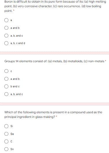 Boron is difficult to obtain in its pure form because of its: (a) high melting
point. (b) very corrosive character. (c) rare occurrence. (d) low boiling
point. *
a
a and b
a, b, and o
O a, b, c and d
Groups 14 elements consist of: (a) metals, (b) metalloids, (c) non-metals
a and b
O b and c
a, b, and c
Which of the following elements is present in a compound used as the
principal ingredient in glass making? *
Si
Ge
Sn
O O
O O O
