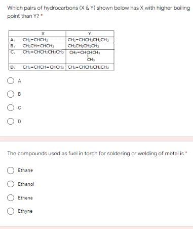 Which pairs of hydrocarbons (X & Y) shown below has X with higher boiling
point than Y?*
Y
CH-CHCH
А.
CH:CH-CHCH
CH2-CHCH.CH:CH CH-CHOHCH
CH:-CHCH.CH:CH:
CH;CH:CH;CH3
в.
C.
CH
CH:-CHCH-CHCH: CH:-CHCH:CH:CH:
D.
A
B
The compounds used as fuel in torch for soldering or welding of metal is *
Ethane
Ethanol
Ethene
Ethyne
