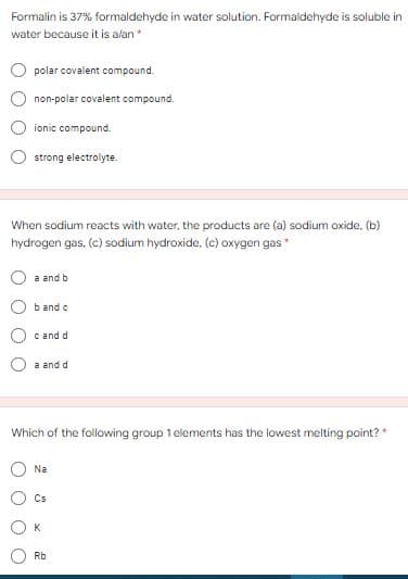 Formalin is 37% formaldehyde in water solution. Formaldehyde is soluble in
water because it is alan*
polar covalent compound.
non-polar covalent compound.
ionic compound.
strong electrolyte.
When sodium reacts with water, the products are (a) sodium oxide, (b)
hydrogen gas, (c) sodium hydroxide. (c) oxygen gas
a and b
b and c
c and d
a and d
Which of the following group 1 elements has the lowest melting point? *
Na
Cs
K
Rb
O O
