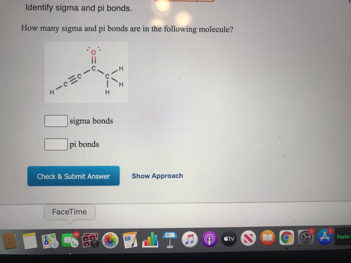 Identify sigma and pi bonds.
How many sigma and pi bonds are in the following molecule?
H.
H.
sigma bonds
pi bonds
Check & Submit Answer
Show Approach
FaceTime
A hulu
35
étv A
