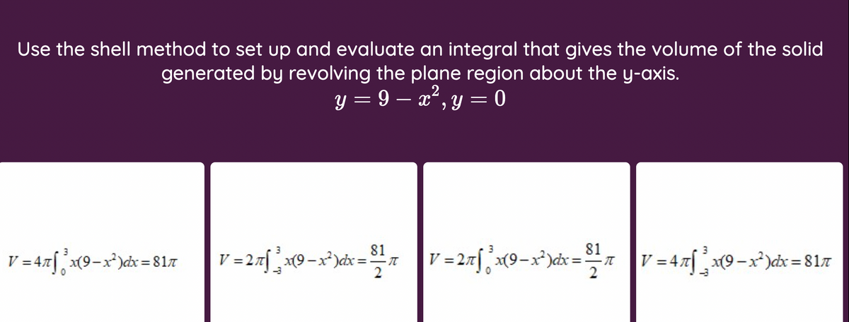 Use the shell method to set up and evaluate an integral that gives the volume of the solid
generated by revolving the plane region about the y-axis.
2
y = 9 – x", y = 0
81
3
81
V =2x[ x{9-x*)cx= °
3
3
V = 4.x[,x9-x³)dx = 817
x(9-x*)dx:
V =27[ x(9-x³)cx ="T
V = 47 x(9-x²)dx = 817
2
2
