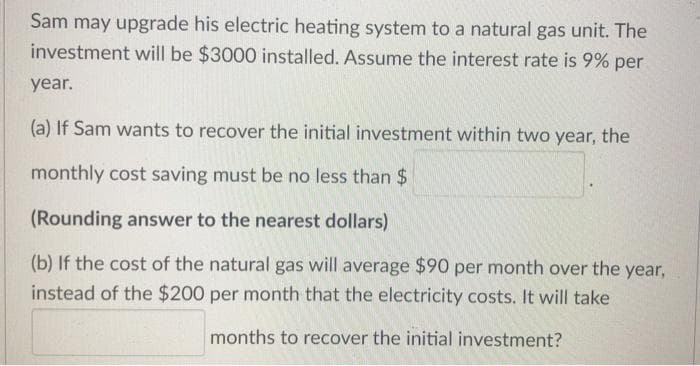 Sam may upgrade his electric heating system to a natural gas unit. The
investment will be $3000 installed. Assume the interest rate is 9% per
year.
(a) If Sam wants to recover the initial investment within two year, the
monthly cost saving must be no less than $
(Rounding answer to the nearest dollars)
(b) If the cost of the natural gas will average $90 per month over the year,
instead of the $200 per month that the electricity costs. It will take
months to recover the initial investment?
