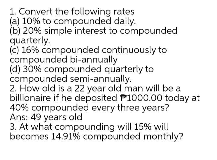 1. Convert the following rates
(a) 10% to compounded daily.
(b) 20% simple interest to compounded
quarterly.
(c) 16% compounded continuously to
compounded bi-annually
(d) 30% compounded quarterly to
compounded semi-annually.
2. How old is a 22 year old man will be a
billionaire if he deposited P1000.00 today at
40% compounded every three years?
Ans: 49 years old
3. At what compounding will 15% will
becomes 14.91% compounded monthly?
