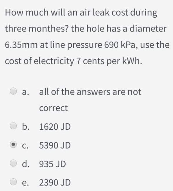 How much will an air leak cost during
three monthes? the hole has a diameter
6.35mm at line pressure 690 kPa, use the
cost of electricity 7 cents per kWh.
a. all of the answers are not
correct
b. 1620 JD
C. 5390 JD
d. 935 JD
e. 2390 JD
