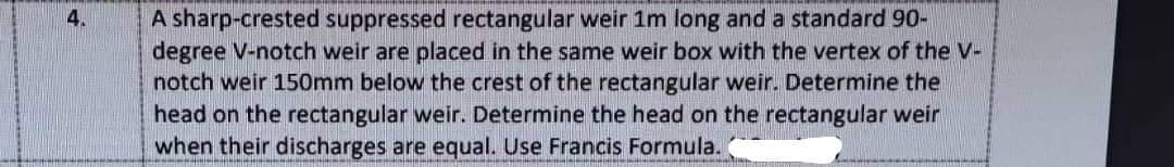 A sharp-crested suppressed rectangular weir 1m long and a standard 90-
degree V-notch weir are placed in the same weir box with the vertex of the V-
notch weir 150mm below the crest of the rectangular weir. Determine the
head on the rectangular weir. Determine the head on the rectangular weir
when their discharges are equal. Use Francis Formula.
