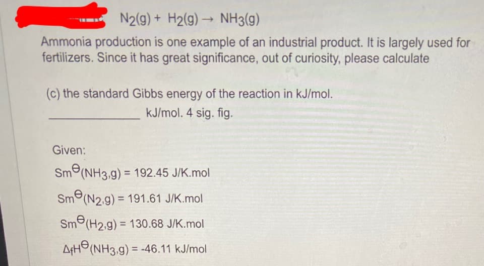 N2(g) + H2(g) → NH3(g)
Ammonia production is one example of an industrial product. It is largely used for
fertilizers. Since it has great significance, out of curiosity, please calculate
(c) the standard Gibbs energy of the reaction in kJ/mol.
kJ/mol. 4 sig. fig.
Given:
Sm(NH3,g) = 192.45 J/K.mol
Sme (N2.g) = 191.61 J/K.mol
Sm(H2.g) = 130.68 J/K.mol
AfH (NH3,g) = -46.11 kJ/mol