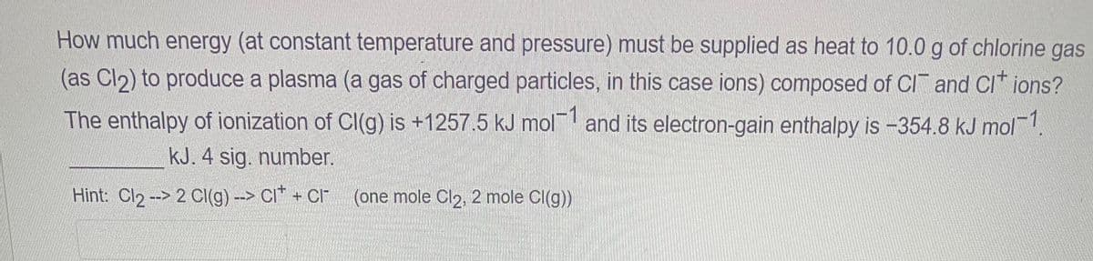 How much energy (at constant temperature and pressure) must be supplied as heat to 10.0 g of chlorine gas
(as Cl₂) to produce a plasma (a gas of charged particles, in this case ions) composed of CI and Cl* ions?
The enthalpy of ionization of Cl(g) is +1257.5 kJ mol1 and its electron-gain enthalpy is -354.8 kJ mol-1
kJ. 4 sig. number.
Hint: Cl₂ --> 2 Cl(g) --> CI+ + Cr (one mole Cl2, 2 mole Cl(g))