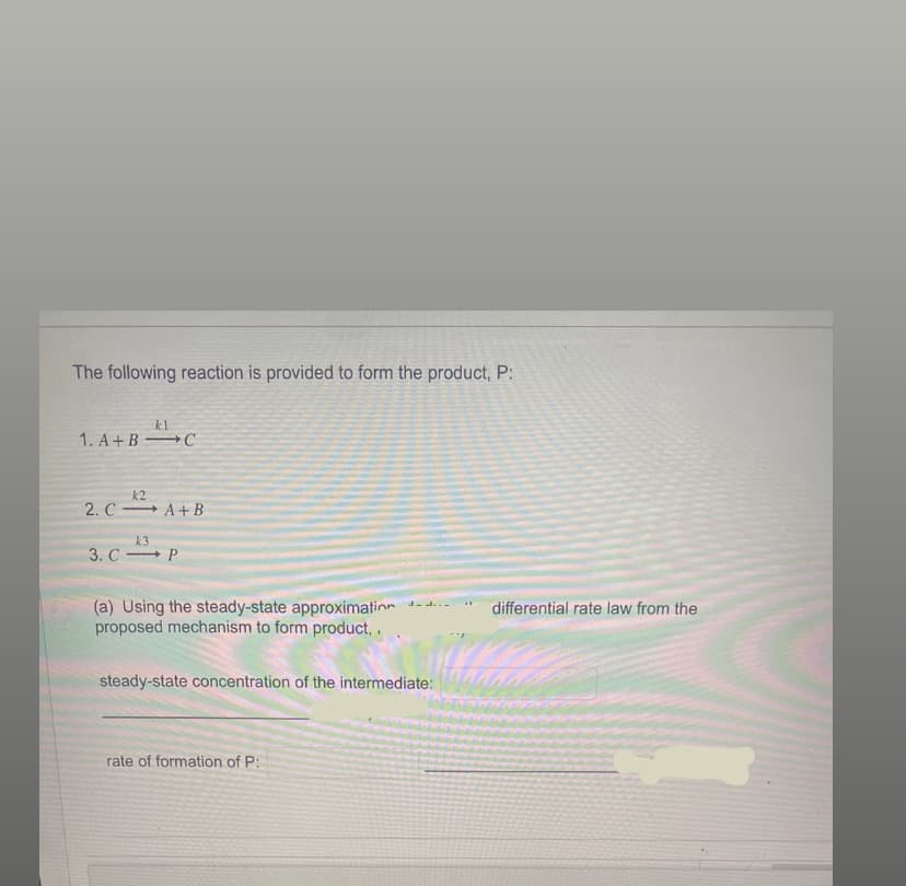 The following reaction is provided to form the product, P:
kl
1. A+B C
k2
2. CA+B
k3
3. CP
(a) Using the steady-state approximation -
proposed mechanism to form product, .
steady-state concentration of the intermediate:
rate of formation of P:
differential rate law from the