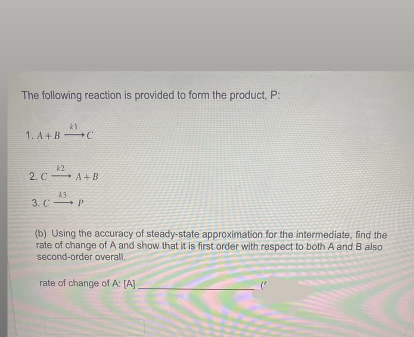 The following reaction is provided to form the product, P:
kl
1. A+B C
k2
2. C A+ B
k3
3. CP
(b) Using the accuracy of steady-state approximation for the intermediate, find the
rate of change of A and show that it is first order with respect to both A and B also
second-order overall.
rate of change of A: [A]_