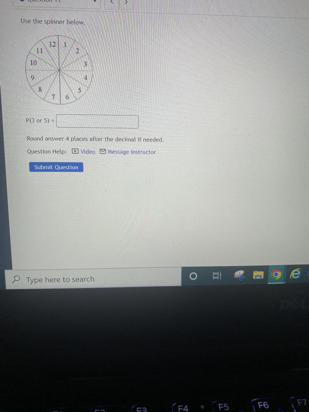 Use the spinner below.
12 1
11
3
10
0
8
7
P(3 or 5) =
Round answer. 4 places after the decimal if needed.
Question Help: Video Message instructor
Submit Question
Type here to search
6
4
5
(F3
F4
O
E 9
F5
F6
e
F7