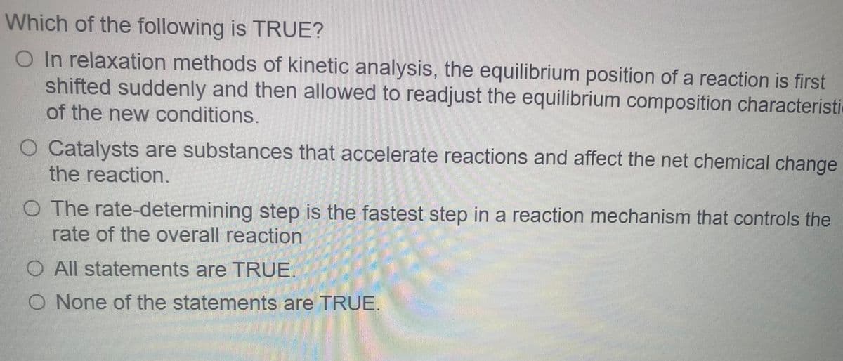 Which of the following is TRUE?
O In relaxation methods of kinetic analysis, the equilibrium position of a reaction is first
shifted suddenly and then allowed to readjust the equilibrium composition characteristi
of the new conditions.
O Catalysts are substances that accelerate reactions and affect the net chemical change
the reaction.
O The rate-determining step is the fastest step in a reaction mechanism that controls the
rate of the overall reaction
O All statements are TRUE
O None of the statements are TRUE.