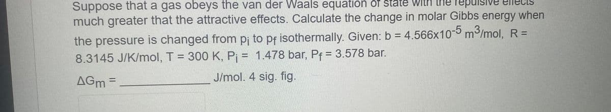 the repulsive
Suppose that a gas obeys the van der Waals equation of state With
much greater that the attractive effects. Calculate the change in molar Gibbs energy when
the pressure is changed from pi to pf isothermally. Given: b = 4.566x10-5 m³/mol, R =
8.3145 J/K/mol, T = 300 K, P₁ = 1.478 bar, Pf = 3.578 bar.
AGM =
J/mol. 4 sig. fig.