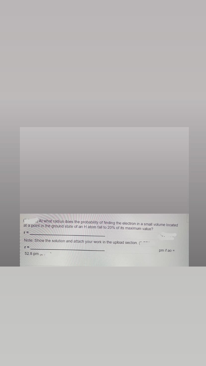 At what radius does the probability of finding the electron in a small volume located
at a point in the ground state of an H atom fall to 20% of its maximum value?
r =
Note: Show the solution and attach your work in the upload section. (
r=
52.8 pm -
---
pm if ao =