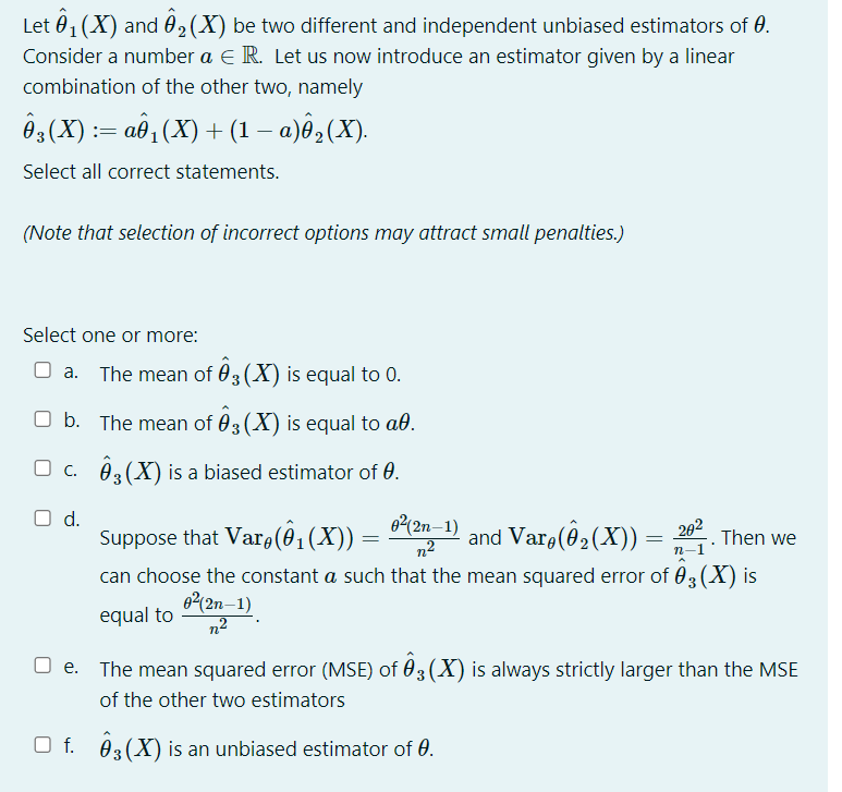 Let 01 (X) and 02(X) be two different and independent unbiased estimators of 0.
Consider a number a E R. Let us now introduce an estimator given by a linear
combination of the other two, namely
Ôg(X) := aô, (X) + (1 – a)ê,(X).
Select all correct statements.
(Note that selection of incorrect options may attract small penalties.)
Select one or more:
O a.
The mean of 03(X) is equal to 0.
O b. The mean of 03 (X) is equal to að.
O c. 03(X) is a biased estimator of 0.
Od.
Suppose that Var (ô,(X)) =
can choose the constant a such that the mean squared error of 03(X) is
0(2n–1)
n2
and Varo(@ (X)) = ;
202
Then we
п-1
62(2n–1)
equal to
The mean squared error (MSE) of 03 (X) is always strictly larger than the MSE
of the other two estimators
O f. 03(X) is an unbiased estimator of 0.
