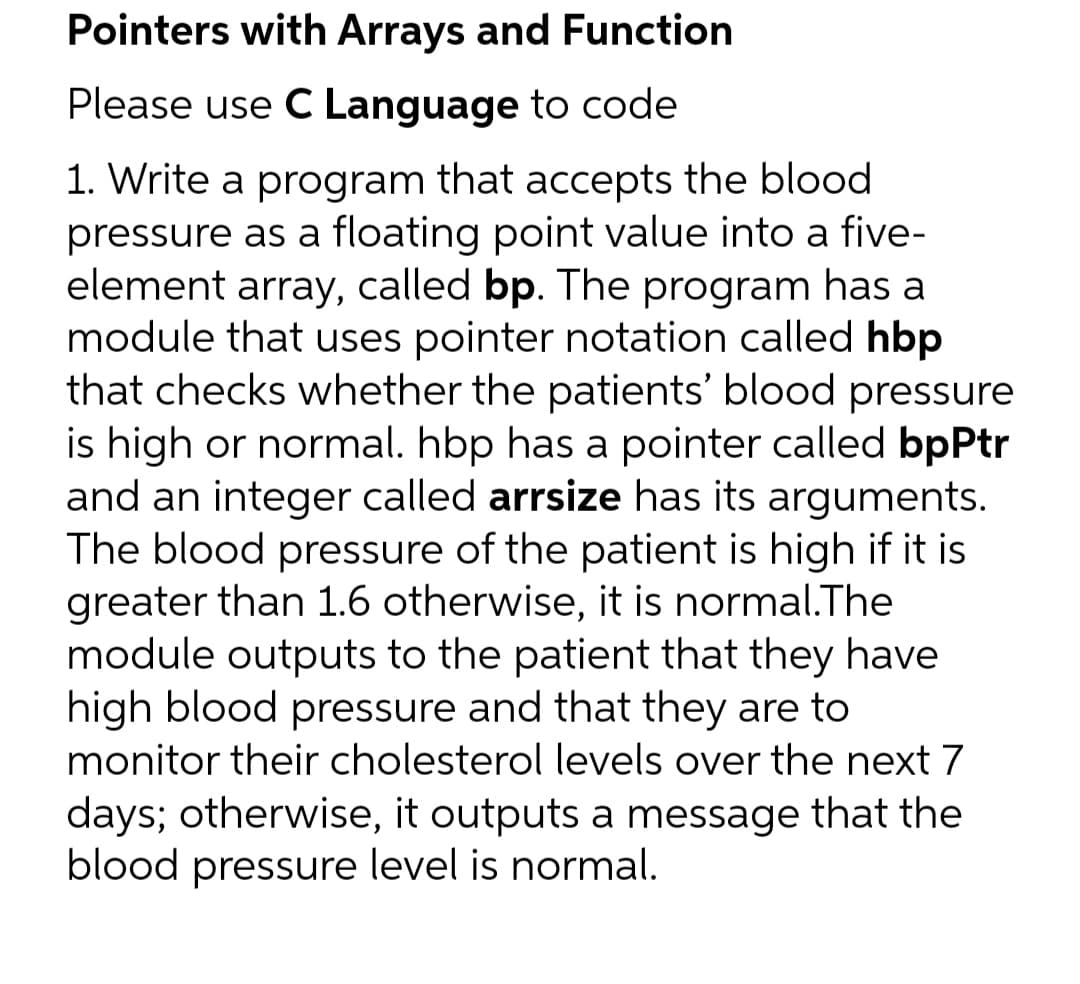 Pointers with Arrays and Function
Please use C Language to code
1. Write a program that accepts the blood
pressure as a floating point value into a five-
element array, called bp. The program has a
module that uses pointer notation called hbp
that checks whether the patients' blood pressure
is high or normal. hbp has a pointer called bpPtr
and an integer called arrsize has its arguments.
The blood pressure of the patient is high if it is
greater than 1.6 otherwise, it is normal.The
module outputs to the patient that they have
high blood pressure and that they are to
monitor their cholesterol levels over the next 7
days; otherwise, it outputs a message that the
blood pressure level is normal.
