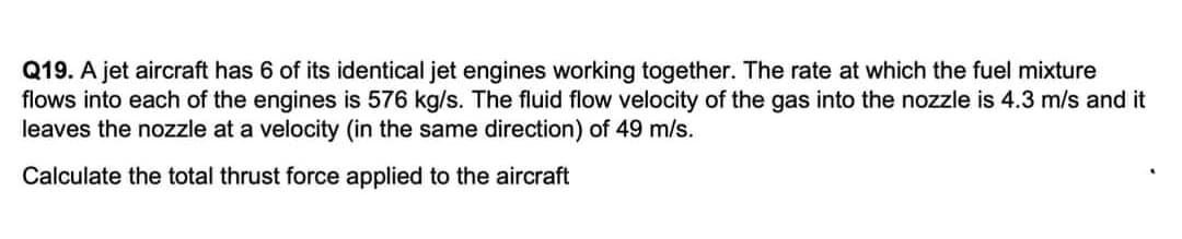 Q19. A jet aircraft has 6 of its identical jet engines working together. The rate at which the fuel mixture
flows into each of the engines is 576 kg/s. The fluid flow velocity of the gas into the nozzle is 4.3 m/s and it
leaves the nozzle at a velocity (in the same direction) of 49 m/s.
Calculate the total thrust force applied to the aircraft
