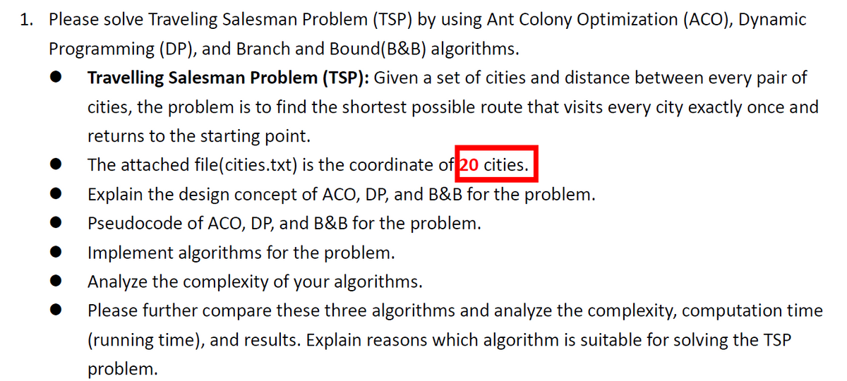 1. Please solve Traveling Salesman Problem (TSP) by using Ant Colony Optimization (ACO), Dynamic
Programming (DP), and Branch and Bound(B&B) algorithms.
Travelling Salesman Problem (TSP): Given a set of cities and distance between every pair of
cities, the problem is to find the shortest possible route that visits every city exactly once and
returns to the starting point.
The attached file(cities.txt) is the coordinate of 20 cities.
Explain the design concept of ACO, DP, and B&B for the problem.
Pseudocode of ACO, DP, and B&B for the problem.
Implement algorithms for the problem.
Analyze the complexity of your algorithms.
Please further compare these three algorithms and analyze the complexity, computation time
(running time), and results. Explain reasons which algorithm is suitable for solving the TSP
problem.