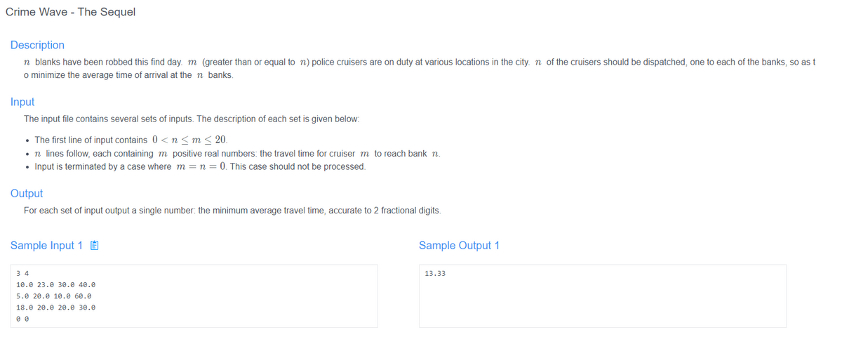 Crime Wave - The Sequel
Description
n blanks have been robbed this find day. m (greater than or equal to n) police cruisers are on duty at various locations in the city. n of the cruisers should be dispatched, one to each of the banks, so as t
o minimize the average time of arrival at the n banks.
Input
The input file contains several sets of inputs. The description of each set is given below:
• The first line of input contains 0<n<m < 20.
• n lines follow, each containing m positive real numbers: the travel time for cruiser m to reach bank n.
Input is terminated by a case where m= n = 0. This case should not be processed.
Output
For each set of input output a single number: the minimum average travel time, accurate to 2 fractional digits.
Sample Input 1 ]
34
10.0 23.0 30.0 40.0
5.0 20.0 10.0 60.0
18.0 20.0 20.0 30.0
00
Sample Output 1
13.33