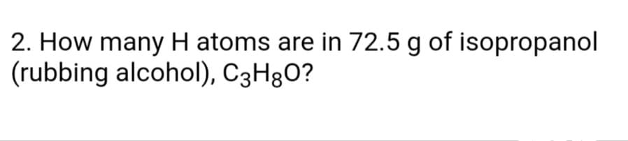 2. How many H atoms are in 72.5 g of isopropanol
(rubbing alcohol), C3H8O?

